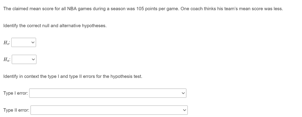 The claimed mean score for all NBA games during a season was 105 points per game. One coach thinks his team's mean score was less.
Identify the correct null and alternative hypotheses.
На:
Identify in context the type I and type II errors for the hypothesis test.
Type I error:
Type Il error:
