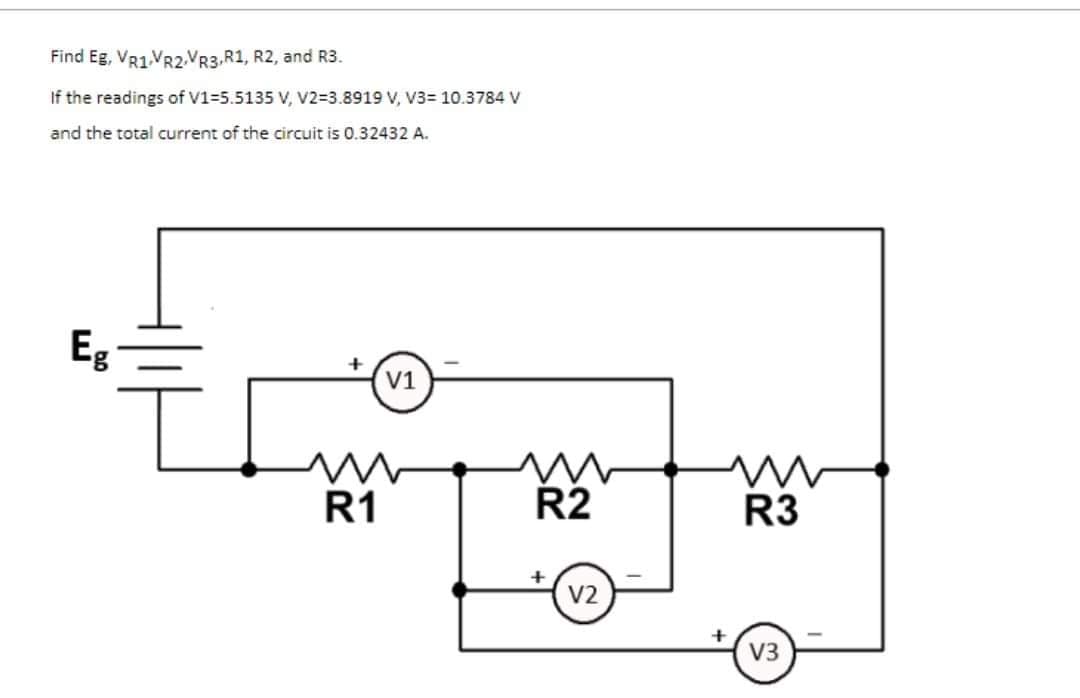 Find Eg, VR1.VR2.VR3,R1, R2, and R3.
If the readings of V1=5.5135 V, V2=3.8919 V, V3= 10.3784 v
and the total current of the circuit is 0.32432 A.
Eg
V1
R1
R2
R3
V2
V3
