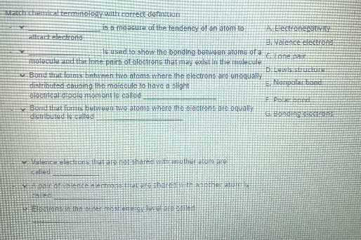 Tlatch chemtcal terminelogy vzittecorrect definitiom
is a measure of the tendency of an atom to
A EectronegatVIEY
attrart electrone
BValence electrons
Is used to show the bonding beween atome of a
CEone nar
motecute and the Ione pairs of eloctrons that may exist in the imolecule
Bond that farms hetveen izo atoms where the electrons are unoqually
distributed causing the molecuile to have a 3light
electrieal dioole moment is called
DLewis structure
ENarpolar bond
Bond that formIs between we atoms where the siecttons ate oqually
distributed is caltad
v Valerice elaconsthat ar notsharec wtaianuther atom are
caled
hathe
Eltons l tha Stiferim
