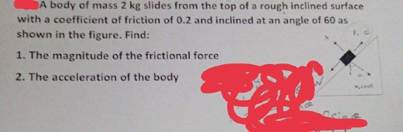 A body of mass 2 kg slides from the top of a rough inclined surface
with a coefficient of friction of 0.2 and inclined at an angle of 60 as
shown in the figure. Find:
1. The magnitude of the frictional force
2. The acceleration of the body
