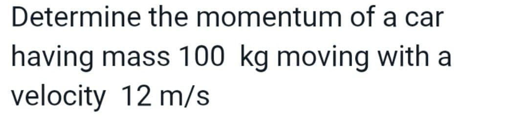 Determine the momentum of a car
having mass 100 kg moving with a
velocity 12 m/s
