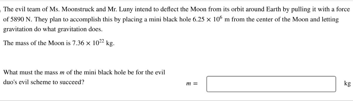 The evil team of Ms. Moonstruck and Mr. Luny intend to deflect the Moon from its orbit around Earth by pulling it with a force
of 5890 N. They plan to accomplish this by placing a mini black hole 6.25 × 106 m from the center of the Moon and letting
gravitation do what gravitation does.
The mass of the Moon is 7.36 × 1022 kg.
What must the mass m of the mini black hole be for the evil
duo's evil scheme to succeed?
m =
kg