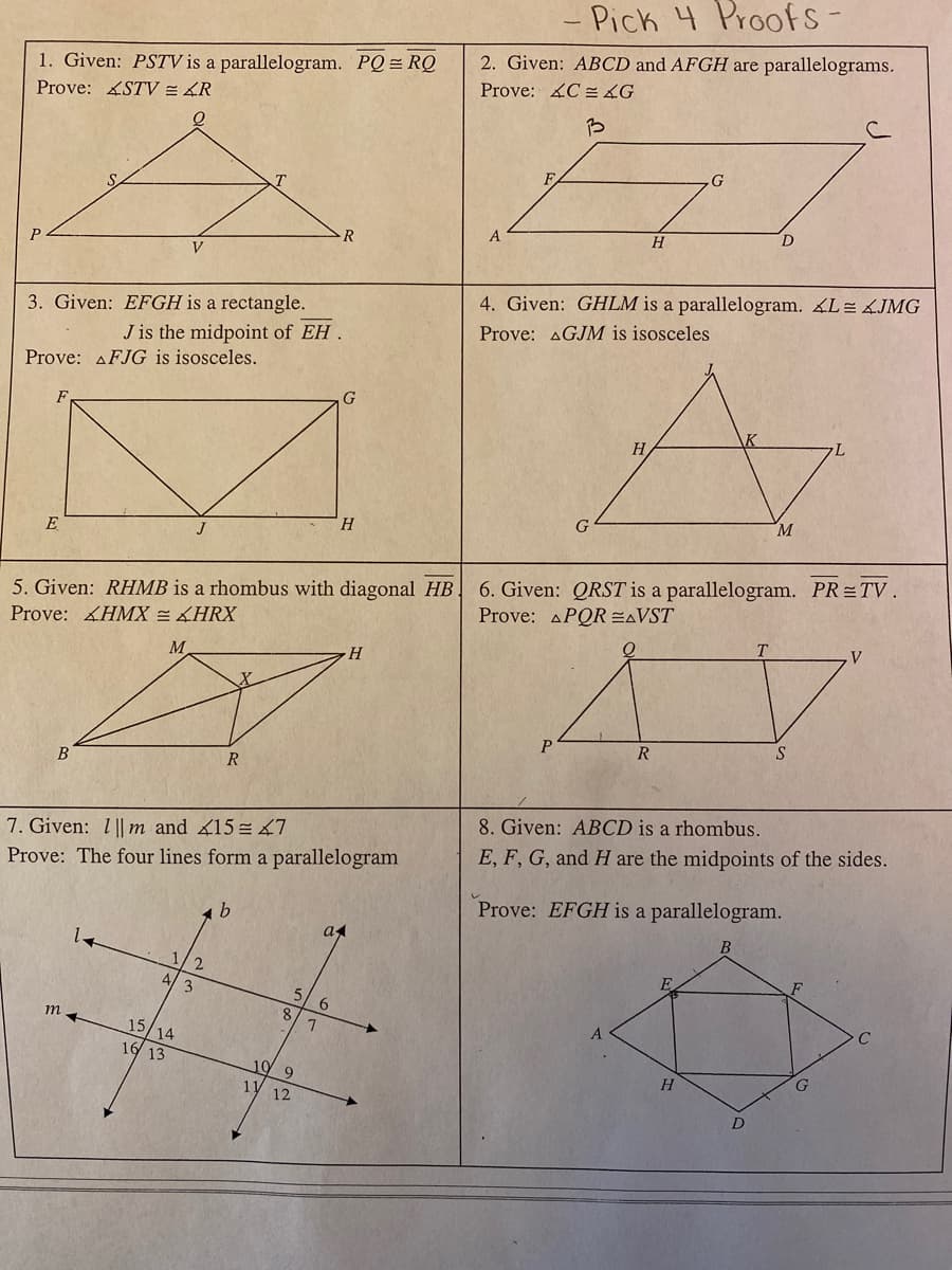 - Pick 4 Proofs
1. Given: PSTV is a parallelogram. PQ = RQ
Prove: STV = 4R
2. Given: ABCD and AFGH are parallelograms.
Prove: C 4G
G
F
H
V
4. Given: GHLM is a parallelogram. L= ÁJMG
3. Given: EFGH is a rectangle.
J is the midpoint of EH .
Prove: AGJM is isosceles
Prove: AFJG is isosceles.
H
M.
H.
E
J
5. Given: RHMB is a rhombus with diagonal HB.
Prove: HMX = HRX
6. Given: QRST is a parallelogram. PR=TV.
Prove: APQR EAVST
M.
R
S
B
R
8. Given: ABCD is a rhombus.
7. Given: 1 || m and 15= 7
Prove: The four lines form a parallelogram
E, F, G, and H are the midpoints of the sides.
Prove: EFGH is a parallelogram.
a
2.
E
5.
6.
8/1
15/14
16 13
10
H
11
12
