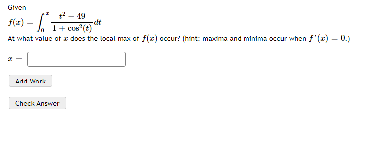 Given
fe) - [
f(x) = . I+ cos²(t)
t2 – 49
dt
At what value of r does the local max of f(r) occur? (hint: maxima and minima occur when f'(x) = 0.)
Add Work
Check Answer
