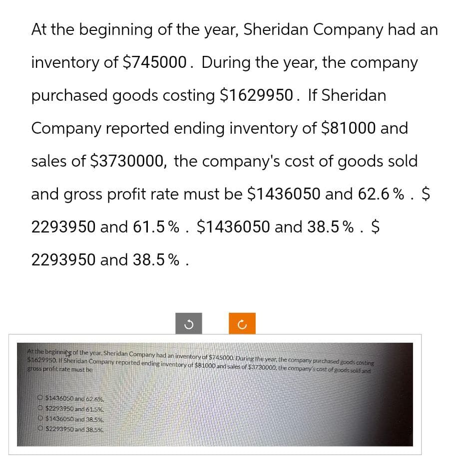 At the beginning of the year, Sheridan Company had an
inventory of $745000. During the year, the company
purchased goods costing $1629950. If Sheridan
Company reported ending inventory of $81000 and
sales of $3730000, the company's cost of goods sold
and gross profit rate must be $1436050 and 62.6%. $
2293950 and 61.5%. $1436050 and 38.5 %. $
2293950 and 38.5%.
At the beginning of the year, Sheridan Company had an inventory of $745000. During the year, the company purchased goods costing
$1629950. If Sheridan Company reported ending inventory of $81000 and sales of $3730000, the company's cost of goods sold and
gross profit rate must be
$1436050 and 62.6%.
$2293950 and 61.5%
O $1436050 and 38.5%
O $2293950 and 38.5%
