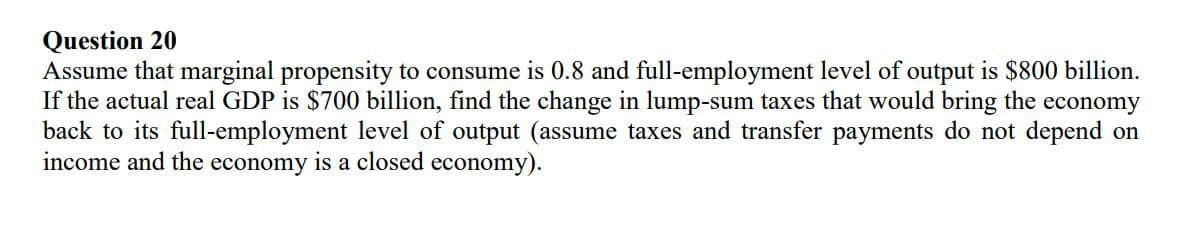 Question 20
Assume that marginal propensity to consume is 0.8 and full-employment level of output is $800 billion.
If the actual real GDP is $700 billion, find the change in lump-sum taxes that would bring the economy
back to its full-employment level of output (assume taxes and transfer payments do not depend on
income and the economy is a closed economy).