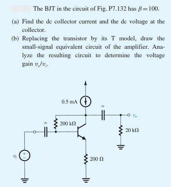 The BJT in the circuit of Fig. P7.132 has ß = 100.
(a) Find the de collector current and the de voltage at the
collector.
(b) Replacing the transistor by its T model, draw the
small-signal equivalent circuit of the amplifier. Ana-
lyze the resulting circuit to determine the voltage
gain v/v₁.
Vi
00
0.5 mA
200 ΚΩ
200 Ω
00
8
20 ΚΩ