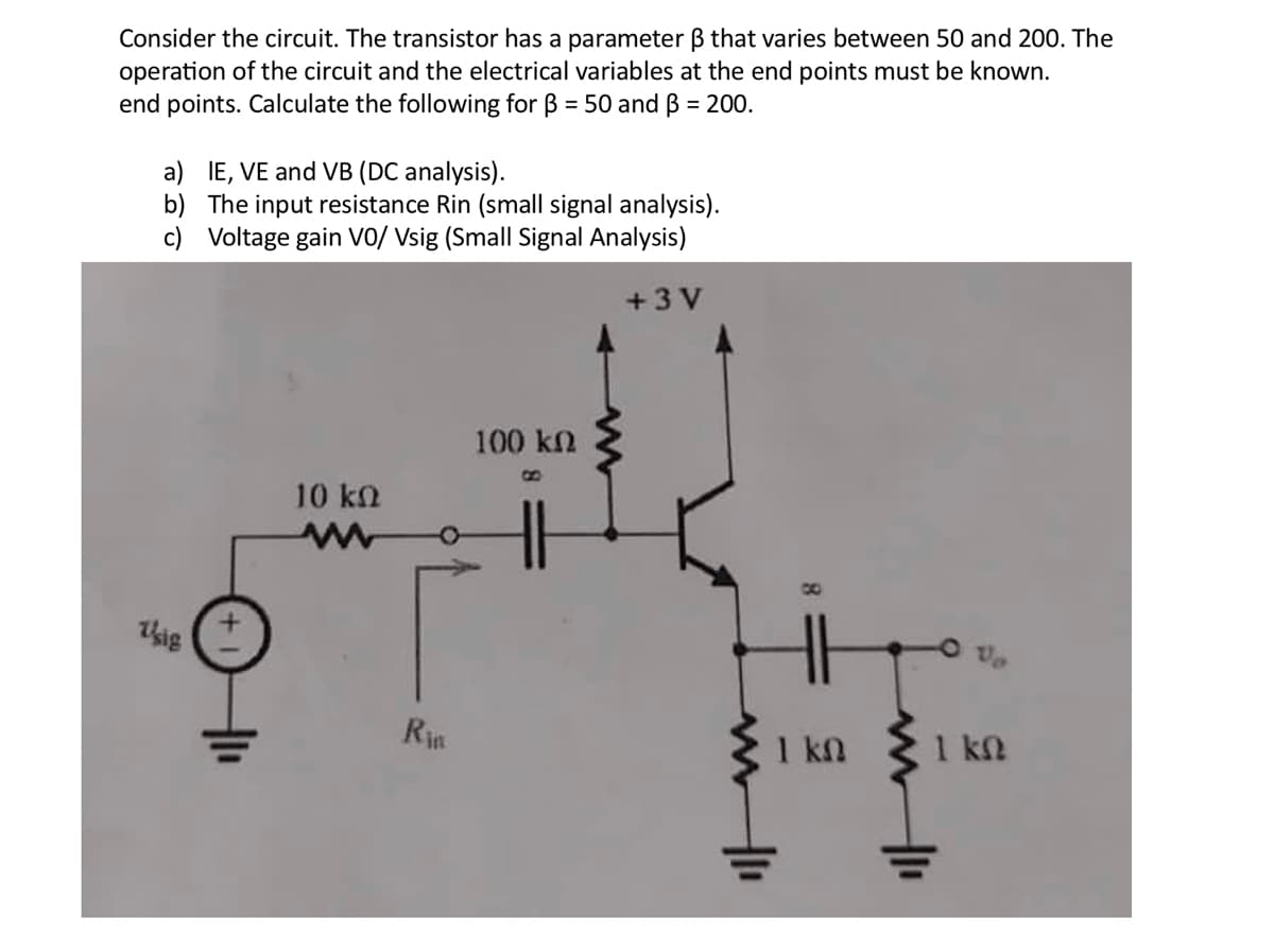 Consider the circuit. The transistor has a parameter ß that varies between 50 and 200. The
operation of the circuit and the electrical variables at the end points must be known.
end points. Calculate the following for ß = 50 and ß = 200.
a) IE, VE and VB (DC analysis).
b) The input resistance Rin (small signal analysis).
c) Voltage gain VO/ Vsig (Small Signal Analysis)
sig
10 ΚΩ
www
Rin
100 ΚΩ
+3V
H1₁
8
1 ΚΩ
1 ΚΩ