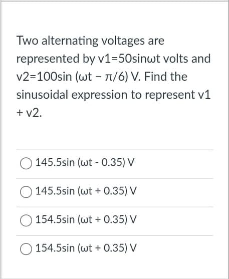Two alternating voltages are
represented by v1=50sinwt volts and
v2=100sin (wt - 1/6) V. Find the
sinusoidal expression to represent v1
+ v2.
145.5sin (wt - 0.35) V
145.5sin (wt + 0.35) V
154.5sin (wt + 0.35) V
154.5sin (wt + 0.35) V

