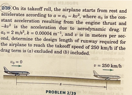 2/39 On its takeoff roll, the airplane starts from rest and
accelerates according to a = ao - ku², where ao is the con-
stant acceleration resulting from the engine thrust and
-ku² is the acceleration due to aerodynamic drag. If
ao = 2 m/s², k = 0.00004 m-¹, and vis in meters per sec-
ond, determine the design length of runway required for
the airplane to reach the takeoff speed of 250 km/h if the
drag term is (a) excluded and (b) included. lend loodw
Vo = 0
di nidristab
v = 250 km/h
redw
berm
1917
oda ajoaqui
PROBLEM 2/39qa to Income erit