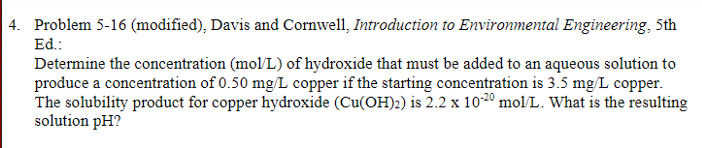 4. Problem 5-16 (modified), Davis and Cornwell, Introduction to Environmental Engineering, 5th
Ed.:
Determine the concentration (mol/L) of hydroxide that must be added to an aqueous solution to
produce a concentration of 0.50 mg/L copper if the starting concentration is 3.5 mg/L copper.
The solubility product for copper hydroxide (Cu(OH)2) is 2.2 x 10-20 mol/L. What is the resulting
solution pH?
