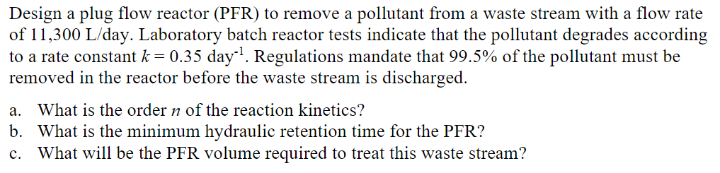 Design a plug flow reactor (PFR) to remove a pollutant from a waste stream with a flow rate
of 11,300 L/day. Laboratory batch reactor tests indicate that the pollutant degrades according
to a rate constant k = 0.35 day¹¹. Regulations mandate that 99.5% of the pollutant must be
removed in the reactor before the waste stream is discharged.
a.
What is the order n of the reaction kinetics?
b. What is the minimum hydraulic retention time for the PFR?
What will be the PFR volume required to treat this waste stream?
C.
