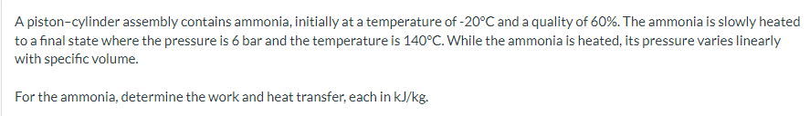 A piston-cylinder assembly contains ammonia, initially at a temperature of -20°C and a quality of 60%. The ammonia is slowly heated
to a final state where the pressure is 6 bar and the temperature is 140°C. While the ammonia is heated, its pressure varies linearly
with specific volume.
For the ammonia, determine the work and heat transfer, each in kJ/kg.