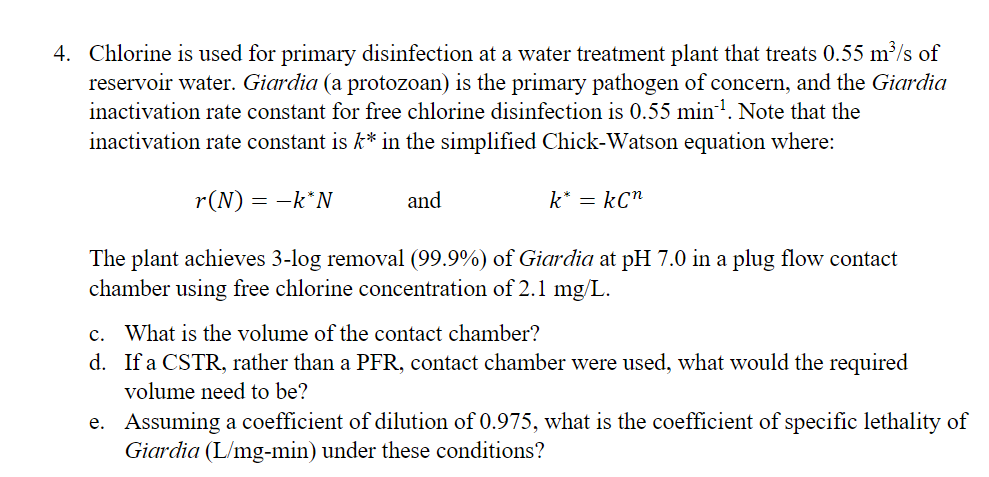 4. Chlorine is used for primary disinfection at a water treatment plant that treats 0.55 m³/s of
reservoir water. Giardia (a protozoan) is the primary pathogen of concern, and the Giardia
inactivation rate constant for free chlorine disinfection is 0.55 min¹. Note that the
inactivation rate constant is k* in the simplified Chick-Watson equation where:
r(N) = -k*N
and
k* = kC”
The plant achieves 3-log removal (99.9%) of Giardia at pH 7.0 in a plug flow contact
chamber using free chlorine concentration of 2.1 mg/L.
c. What is the volume of the contact chamber?
d. If a CSTR, rather than a PFR, contact chamber were used, what would the required
volume need to be?
e. Assuming a coefficient of dilution of 0.975, what is the coefficient of specific lethality of
Giardia (L/mg-min) under these conditions?