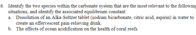 6. Identify the two species within the carbonate system that are the most relevant to the following
situations, and identify the associated equilibrium constant:
a. Dissolution of an Alka-Seltzer tablet (sodium bicarbonate, citric acid, aspirin) in water to
create an effervescent pain-relieving drink.
b. The effects of ocean acidification on the health of coral reefs.