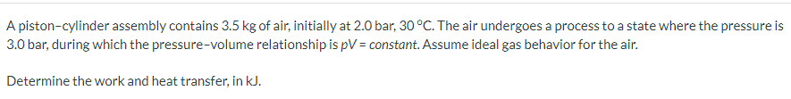 A piston-cylinder assembly contains 3.5 kg of air, initially at 2.0 bar, 30 °C. The air undergoes a process to a state where the pressure is
3.0 bar, during which the pressure-volume relationship is pV = constant. Assume ideal gas behavior for the air.
Determine the work and heat transfer, in kJ.