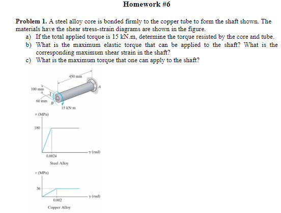 Homework #6
Problem 1. A steel alloy core is bonded firmly to the copper tube to form the shaft shown. The
materials have the shear stress-strain diagrams are shown in the figure.
a) If the total applied torque is 15 kN.m, determine the torque resisted by the core and tube.
b) What is the maximum elastic torque that can be applied to the shaft? What is the
corresponding maximum shear strain in the shaft?
c) What is the maximum torque that one can apply to the shaft?
100 m
60 mm
+(MPa)
180
450 mm
15 KN-m
0.0024
(MPa)
Steel Alloy
36
0.002
Copper Alloy
(rad)
y (rad)