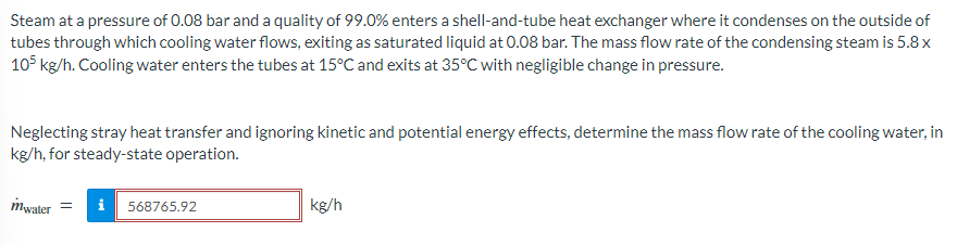 Steam at a pressure of 0.08 bar and a quality of 99.0% enters a shell-and-tube heat exchanger where it condenses on the outside of
tubes through which cooling water flows, exiting as saturated liquid at 0.08 bar. The mass flow rate of the condensing steam is 5.8 x
105 kg/h. Cooling water enters the tubes at 15°C and exits at 35°C with negligible change in pressure.
Neglecting stray heat transfer and ignoring kinetic and potential energy effects, determine the mass flow rate of the cooling water, in
kg/h, for steady-state operation.
mwater = i 568765.92
kg/h