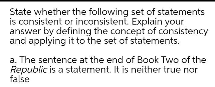 State whether the following set of statements
is consistent or inconsistent. Explain your
answer by defining the concept of consistency
and applying it to the set of statements.
a. The sentence at the end of Book Two of the
Republic is a statement. It is neither true nor
false
