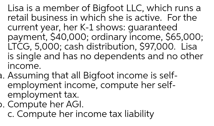 Lisa is a member of Bigfoot LLC, which runs a
retail business in which she is active. For the
current year, her K-1 shows: guaranteed
payment, $40,000; ordinary income, $65,000;
LTCG, 5,000; cash distribution, $97,000. Lisa
is single and has no dependents and no other
income.
a. Assuming that all Bigfoot income is self-
employment income, compute her self-
employment tax.
p. Compute her AGI.
c. Compute her income tax liability
