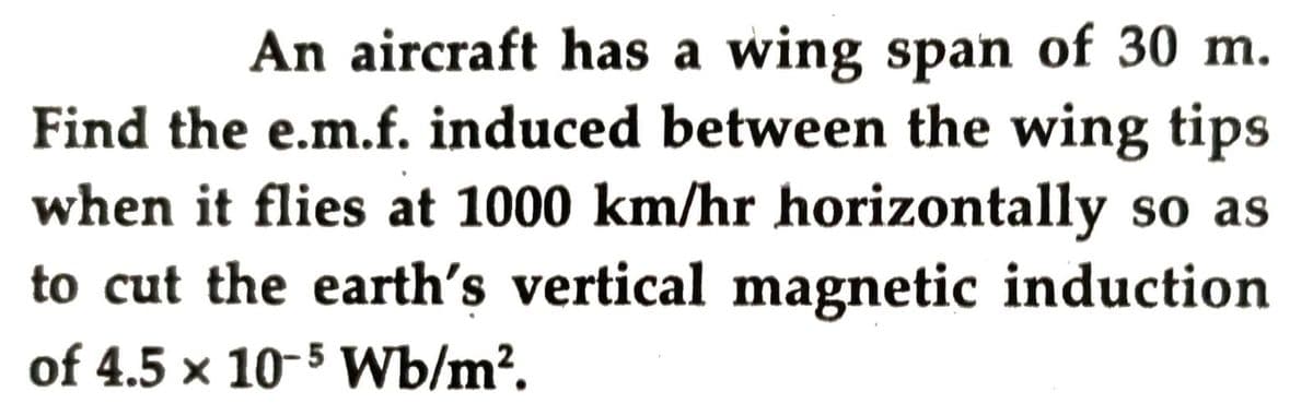 An aircraft has a wing span of 30 m.
Find the e.m.f. induced between the wing tips
when it flies at 1000 km/hr horizontally so as
to cut the earth's vertical magnetic induction
of 4.5 × 10-5 Wb/m?.
