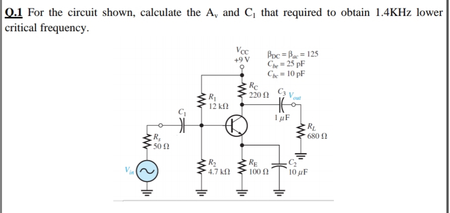 0.1 For the circuit shown, calculate the A, and C, that required to obtain 1.4KHZ lower
critical frequency.
Vcc
BDc = Bac = 125
Che = 25 pF
Che = 10 pF
+9 V
%3D
Rc
220 2
C3 V out
R1
12 kΩ
1µF
RL
* 680 N
50 N
R2
Vin
RE
100 N
4.7 kN
' 10 μF
