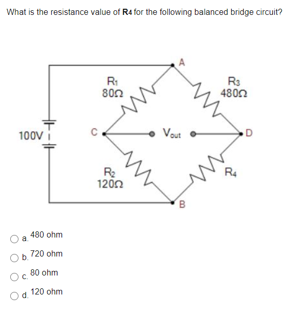 What is the resistance value of R4 for the following balanced bridge circuit?
A
R1
802
R3
4802
100V
• Vout
D
R4
R2
1202
B.
480 ohm
a.
720 ohm
b.
80 ohm
120 ohm
d.
