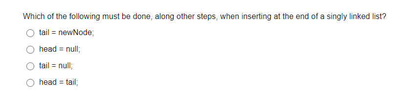 Which of the following must be done, along other steps, when inserting at the end of a singly linked list?
tail = newNode;
head = null;
tail =
null;
head = tail;
%3D
