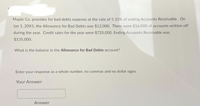 Maple Co. provides for bad debts expense at the rate of 5.33% of ending Accounts Receivable. On
Jan 1, 20X1, the Allowance for Bad Debts was $12,000. There were $16,000 of accounts written off
during the year. Credit sales for the year were $725,000. Ending Accounts Receivable was
$135,000.
What is the balance in the Allowance for Bad Debts account?
Enter your response as a whole number, no commas and no dollar signs.
Your Answer:
Answer