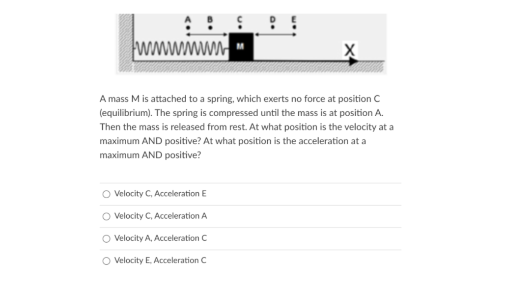 wwwwwn
A mass M is attached to a spring, which exerts no force at position C
(equilibrium). The spring is compressed until the mass is at position A.
Then the mass is released from rest. At what position is the velocity at a
maximum AND positive? At what position is the acceleration at a
maximum AND positive?
O Velocity C, Acceleration E
O Velocity C, Acceleration A
O Velocity A, Acceleration C
O Velocity E, Acceleration C
