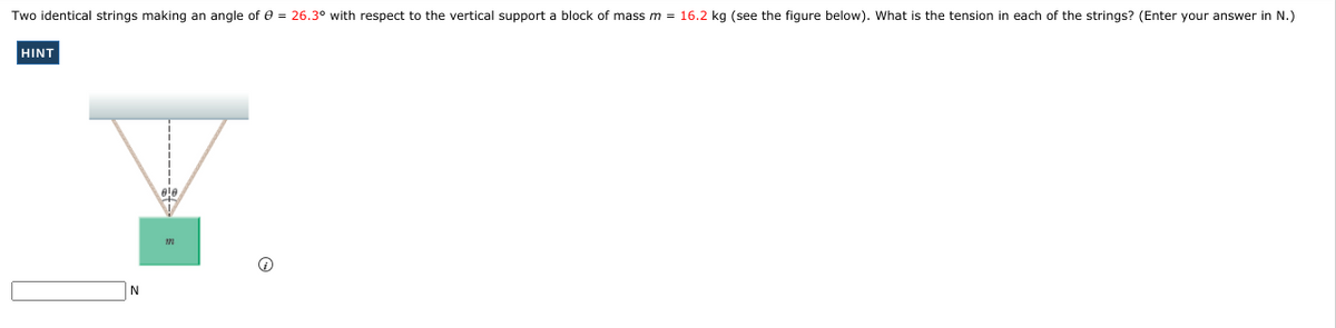 Two identical strings making an angle of e = 26.3° with respect to the vertical support a block of mass m = 16.2 kg (see the figure below). What is the tension in each of the strings? (Enter your answer in N.)
HINT
N
