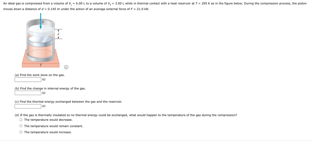 An ideal gas is compressed from a volume of V, = 6.00 L to a volume of V, = 3.00 L while in thermal contact with a heat reservoir at T = 295 K as in the figure below. During the compression process, the piston
moves down a distance of d = 0.145 m under the action of an average external force of F = 21.0 kN.
(a) Find the work done on the gas.
kJ
(b) Find the change in internal energy of the gas.
k)
(c) Find the thermal energy exchanged between the gas and the reservoir.
kJ
(d) If the gas is thermally insulated so no thermal energy could be exchanged, what would happen to the temperature of the gas during the compression?
O The temperature would decrease.
O The temperature would remain constant.
O The temperature would increase.
