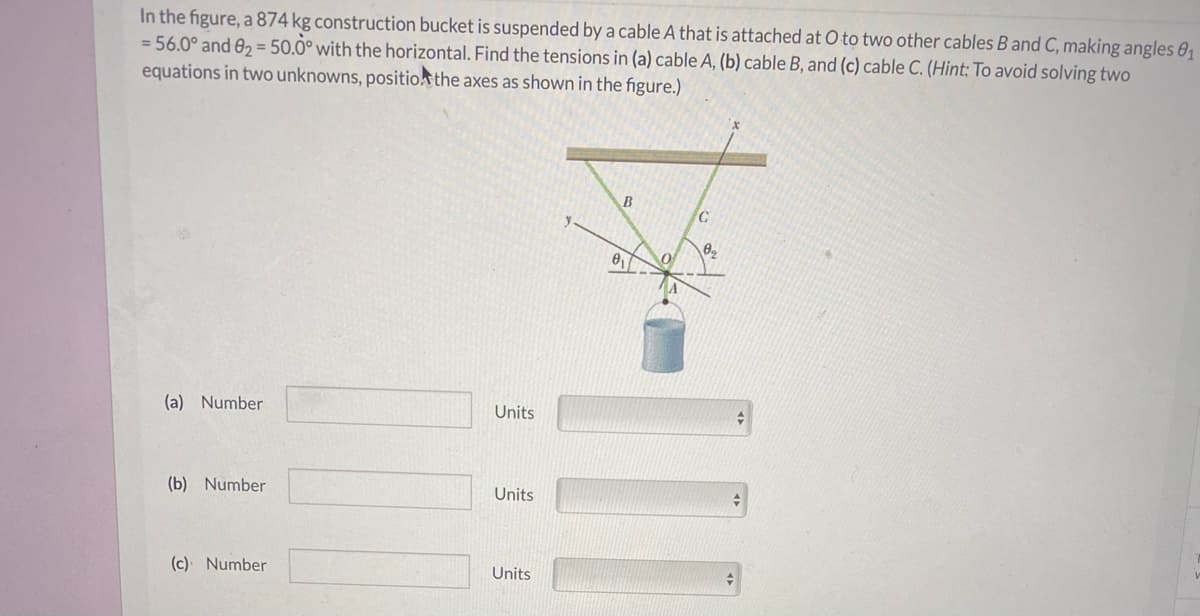 In the figure, a 874 kg construction bucket is suspended by a cable A that is attached at O to two other cables B and C, making angles 01
= 56.0° and 02 = 50.0° with the horizontal. Find the tensions in (a) cable A, (b) cable B, and (c) cable C. (Hint: To avoid solving two
equations in two unknowns, positio the axes as shown in the figure.)
B
(a) Number
Units
(b) Number
Units
(c) Number
Units

