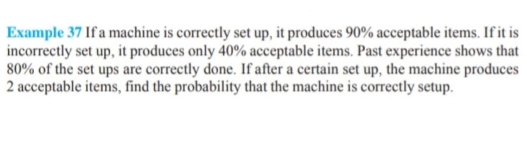 Example 37 If a machine is correctly set up, it produces 90% acceptable items. If it is
incorrectly set up, it produces only 40% acceptable items. Past experience shows that
80% of the set ups are correctly done. If after a certain set up, the machine produces
2 acceptable items, find the probability that the machine is correctly setup.