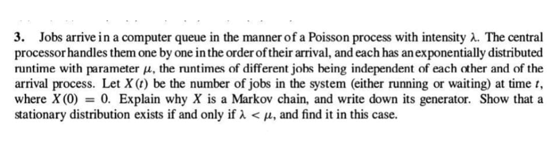 3. Jobs arrive in a computer queue in the manner of a Poisson process with intensity λ. The central
processor handles them one by one in the order of their arrival, and each has an exponentially distributed
runtime with parameter , the runtimes of different jobs being independent of each other and of the
arrival process. Let X (t) be the number of jobs in the system (either running or waiting) at time t,
where X (0) = 0. Explain why X is a Markov chain, and write down its generator. Show that a
stationary distribution exists if and only if λ < μ, and find it in this case.