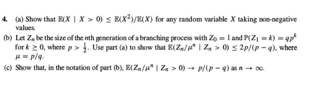 4. (a) Show that E(X | X > 0) ≤ E(X²)/E(X) for any random variable X taking non-negative
values.
(b) Let Zn be the size of the nth generation of a branching process with Zo = 1 and P(Z₁ = k) =qpk
for k≥ 0, where p > . Use part (a) to show that E(Zn/µ" | Zn > 0) ≤ 2p/(p-q), where
μ = p/q.
(c) Show that, in the notation of part (b), E(Zn/" | Zn > 0)→ p/(p-q) as n → ∞o.