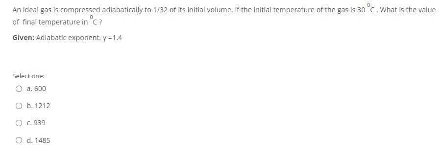 An ideal gas is compressed adiabatically to 1/32 of its initial volume. If the initial temperature of the gas is 30 °C.What is the value
of final temperature in °C?
Given: Adiabatic exponent, y =1.4
Select one:
O a. 600
O b. 1212
O c. 939
O d. 1485
