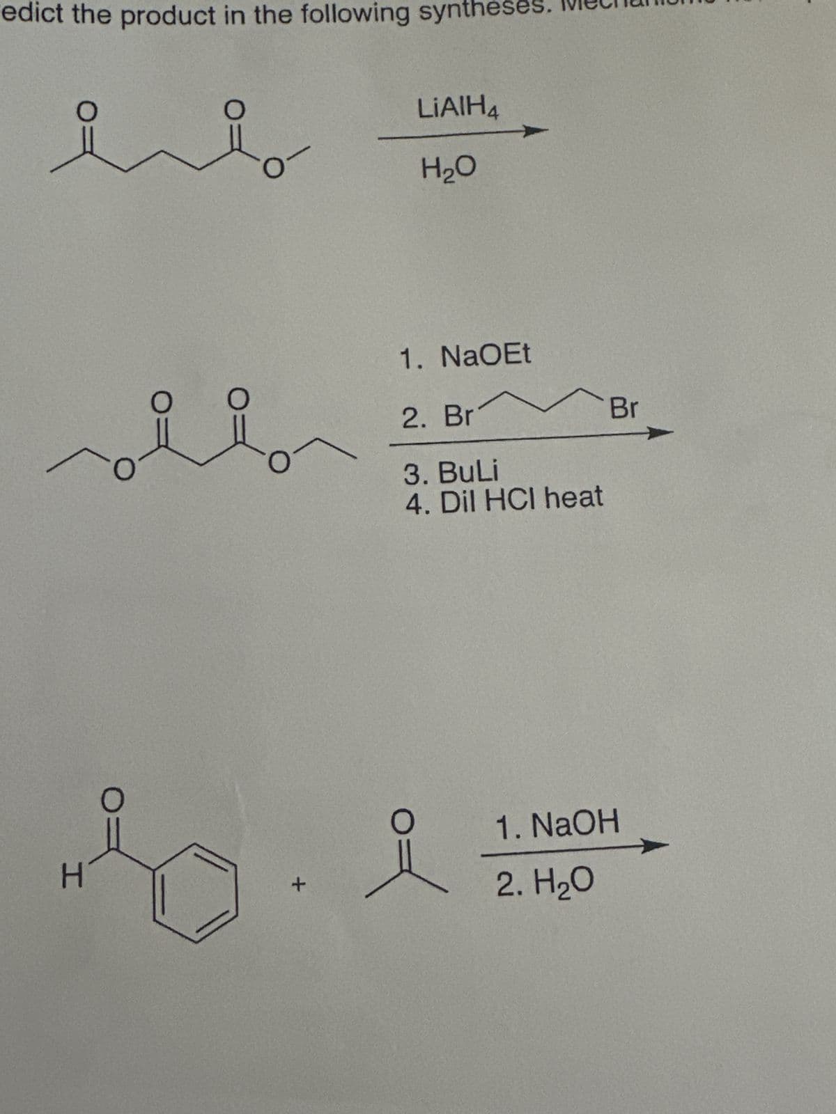 edict the product in the following syntheses. We
LiAlH4
H₂O
1. NaOEt
2. Br
3. BuLi
4. Dil HCI heat
H
1. NaOH
2. H₂O
Br