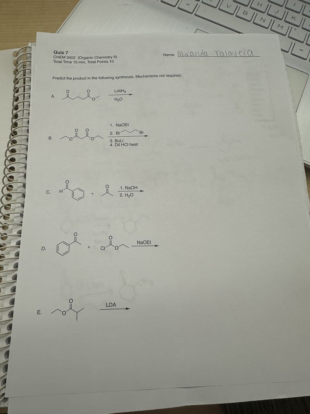 Quiz 7
CHEM 3402 (Organic Chemistry II)
Total Time 15 min, Total Points 10
alt
H
V
B
N
M
Name:
Miranda Talavera
Predict the product in the following syntheses. Mechanisms not required.
A.
요
LiAlH4
H₂O
B.
1. NaOEt
2. Br
3. BuLi
4. Dil HCI heat
Br
C.
H
+
요
1. NaOH
2. H₂O
D.
CI
O
NaOEt
E.
O
LDA
K
alt