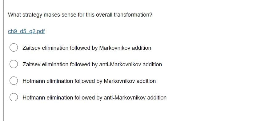 What strategy makes sense for this overall transformation?
ch9_d5_q2.pdf
Zaitsev elimination followed by Markovnikov addition
Zaitsev elimination followed by anti-Markovnikov addition
Hofmann elimination followed by Markovnikov addition
Hofmann elimination followed by anti-Markovnikov addition