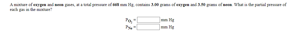 A mixture of oxygen and neon gases, at a total pressure of 668 mm Hg, contains 3.00 grams of oxygen and 3.50 grams of neon. What is the partial pressure of
each gas in the mixture?
mm Hg
Ро,
PNe =
%3D
mm Hg
