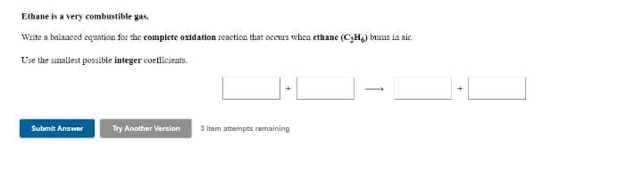 Elhane is a very combustible gas.
Write a balanced equation for the complete oxidation reaction that occurs when ethane (C,H) bums in nir.
Use the suunllest possible integer coellicients.
+
Submit Answer
Try Another Version
3 item attempts remaining
