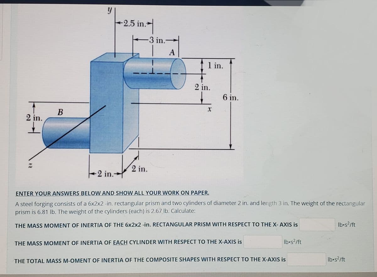 2.5 in.
-3 in.
A
t 1 in.
2 in.
6 in.
В
2 in.
2 in.
2 in.
ENTER YOUR ANSWERS BELOW AND SHOW ALL YOUR WORK ON PAPER.
A steel forging consists of a 6x2x2 -in. rectangular prism and two cylinders of diameter 2 in. and length 3 in. The weight of the rectangular
prism is 6.81 Ib. The weight of the cylinders (each) is 2.67 Ib. Calculate:
THE MASS MOMENT OF INERTIA OF THE 6x2x2 -in. RECTANGULAR PRISM WITH RESPECT TO THE X- AXIS is
Ib-s?/ft
THE MASS MOMENT OF INERTIA OF EACH CYLINDER WITH RESPECT TO THE X-AXIS is
Ib-s?/ft
THE TOTAL MASS M-OMENT OF INERTIA OF THE COMPOSITE SHAPES WITH RESPECT TO THE X-AXIS is
Ib-s?/ft
