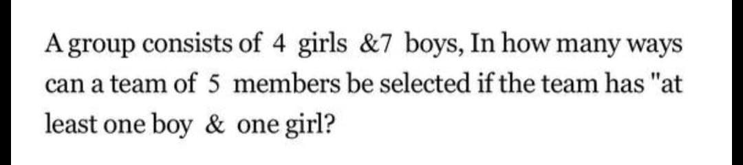 A group consists of 4 girls &7 boys, In how many ways
can a team of 5 members be selected if the team has "at
least one boy & one girl?