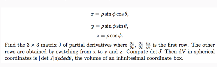 x = psin cos 0,
y = p sin osin 0,
z = p cos o.
Find the 3 × 3 matrix J of partial derivatives where
მე მე
მp მდ
is the first row. The other
rows are obtained by switching from x to y and z. Compute det J. Then dV in spherical
coordinates is | det J dpdøde, the volume of an infinitesimal coordinate box.