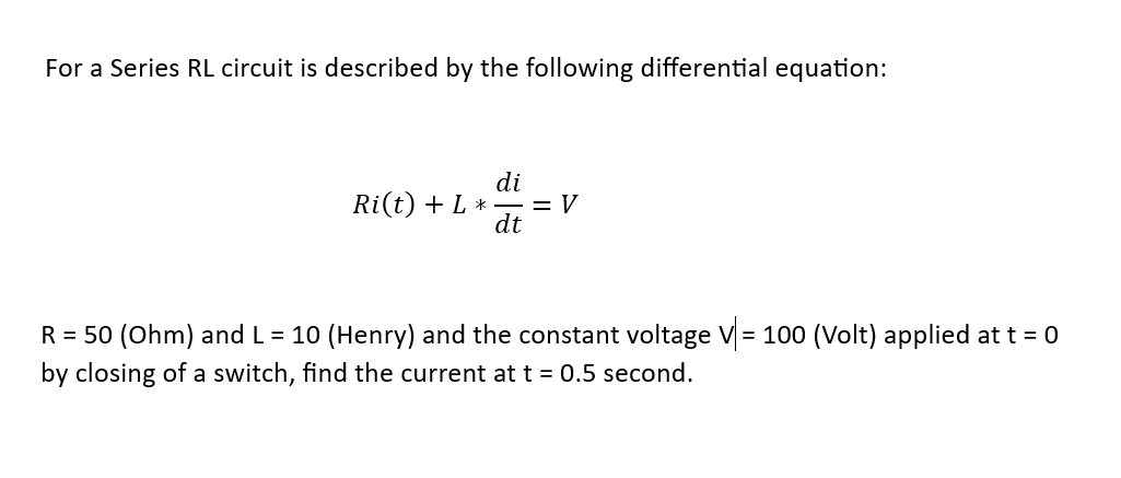 For a Series RL circuit is described by the following differential equation:
di
Ri(t) + L *— =V
dt
R = 50 (Ohm) and L = 10 (Henry) and the constant voltage V = 100 (Volt) applied at t = 0
by closing of a switch, find the current at t = 0.5 second.