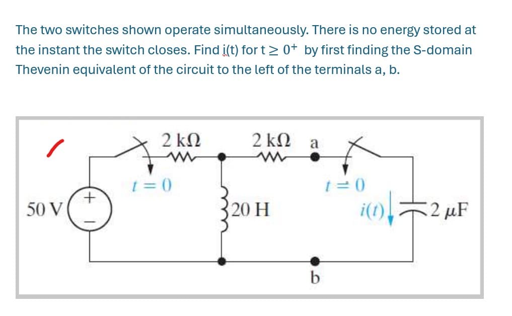 The two switches shown operate simultaneously. There is no energy stored at
the instant the switch closes. Find i(t) for t≥ 0+ by first finding the S-domain
Thevenin equivalent of the circuit to the left of the terminals a, b.
2 ΚΩ
w
2 ΚΩ
a
w
50 V
t=0
t=0
20 H
2 μF
b