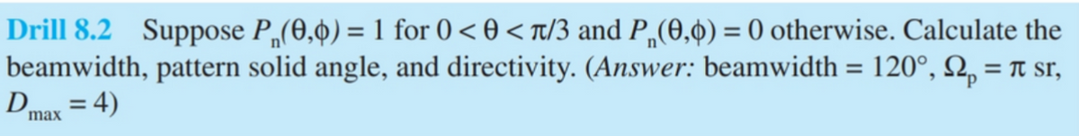 Drill 8.2 Suppose P(0,0) = 1 for 0 <0<л/3 and P(0,0) = 0 otherwise. Calculate the
beamwidth, pattern solid angle, and directivity. (Answer: beamwidth = 120°, p = π sr,
D=4)