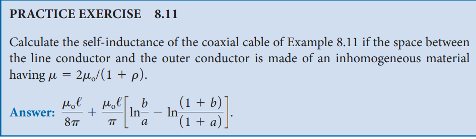 PRACTICE EXERCISE 8.11
Calculate the self-inductance of the coaxial cable of Example 8.11 if the space between
the line conductor and the outer conductor is made of an inhomogeneous material
having μ = 2μ/(1 + p).
мов
Answer:
+
8πT
моег b
In-
a
-
In
(1 + b)
(1 + a)