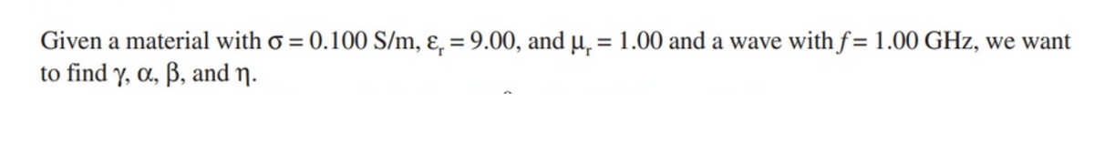 Given a material with σ = 0.100 S/m, ε₁ = 9.00, and μ = 1.00 and a wave with f = 1.00 GHz, we want
to find y, α, ẞ, and n.